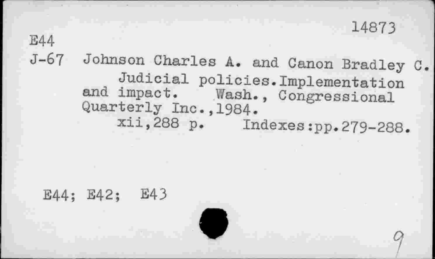 ﻿14873
Е44
J-67 Johnson Charles A. and Canon Bradley C.
Judicial policies.Implementation and impact. Wash., Congressional Quarterly Inc.,1984.
xii,288 p. Indexes:pp.279-288.
E44; E42; E43